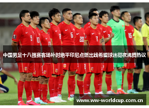 中国男足十八强赛客场补时绝平印尼点燃出线希望球迷彻夜沸腾热议 中国男足十八强赛客场补时绝平印尼点燃出线希望球迷彻夜沸腾热议