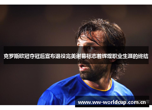 克罗斯欧冠夺冠后宣布退役完美谢幕标志着辉煌职业生涯的终结 克罗斯欧冠夺冠后宣布退役完美谢幕标志着辉煌职业生涯的终结